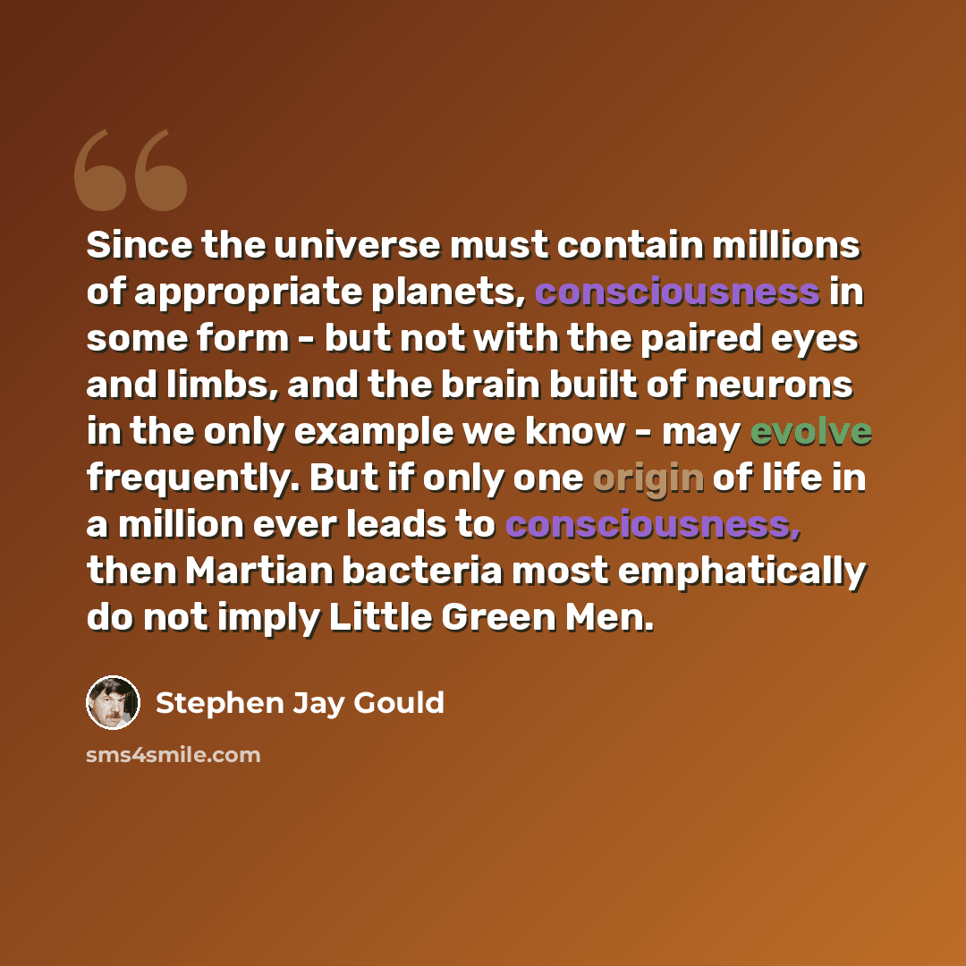 “Since the universe must contain millions of appropriate planets, consciousness in some form - but not with the paired eyes and limbs, and the brain built of neurons in the only example we know - may evolve frequently. But if only one origin of life in a million ever leads to consciousness, then…” quote by Stephen Jay Gould