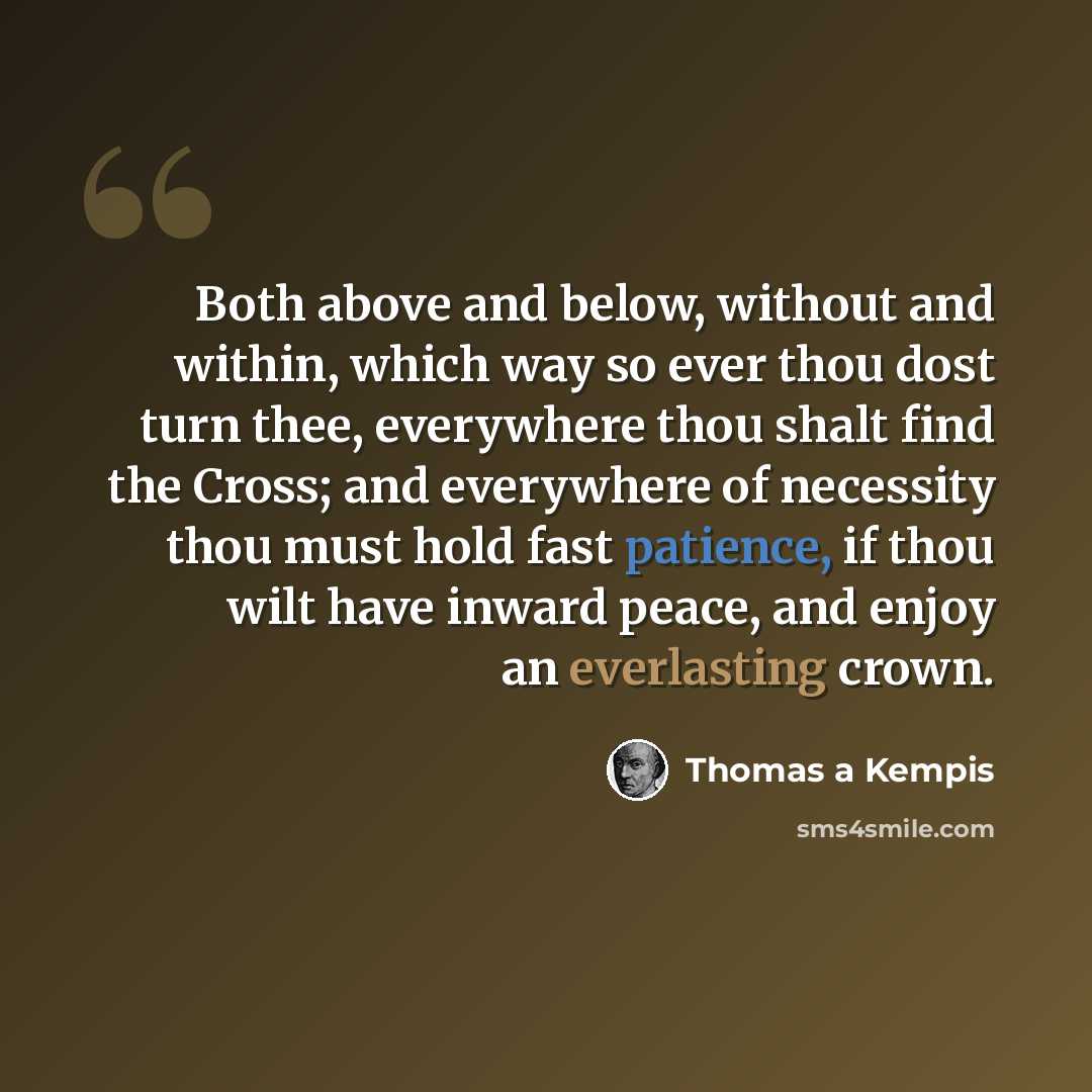 “Both above and below, without and within, which way so ever thou dost turn thee, everywhere thou shalt find the Cross; and everywhere of necessity thou must hold fast patience, if thou wilt have inward peace, and enjoy an everlasting crown.” quote by Thomas a Kempis