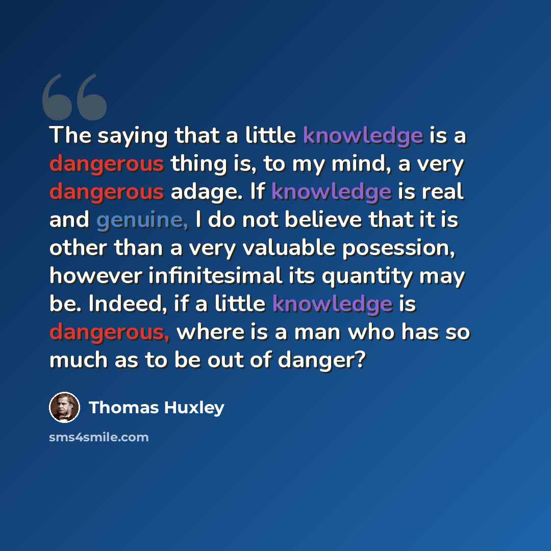 “The saying that a little knowledge is a dangerous thing is, to my mind, a very dangerous adage. If knowledge is real and genuine, I do not believe that it is other than a very valuable posession, however infinitesimal its quantity may be. Indeed, if a little knowledge is dangerous, where is a man…” quote by Thomas Huxley