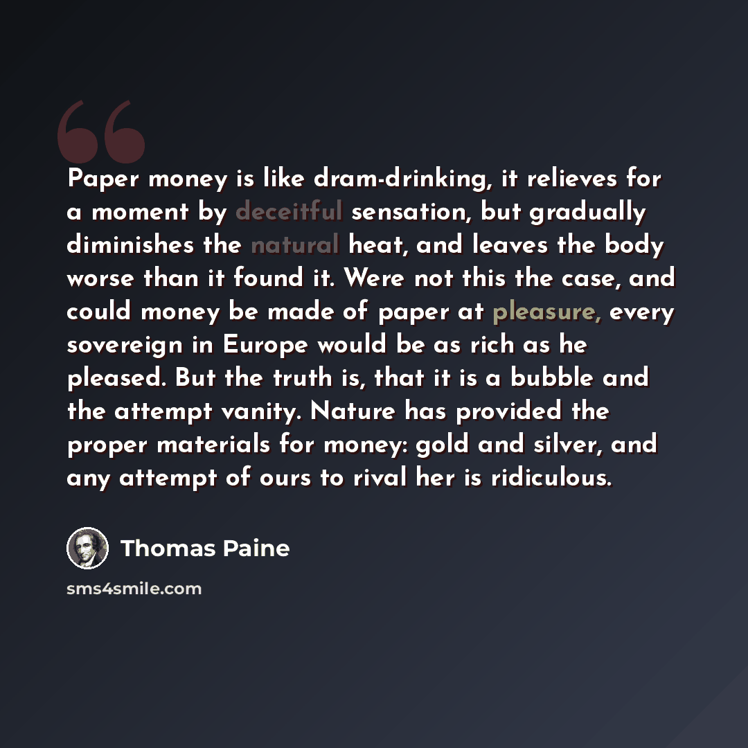 “Paper money is like dram-drinking, it relieves for a moment by deceitful sensation, but gradually diminishes the natural heat, and leaves the body worse than it found it. Were not this the case, and could money be made of paper at pleasure, every sovereign in Europe would be as rich as he pleased…” quote by Thomas Paine