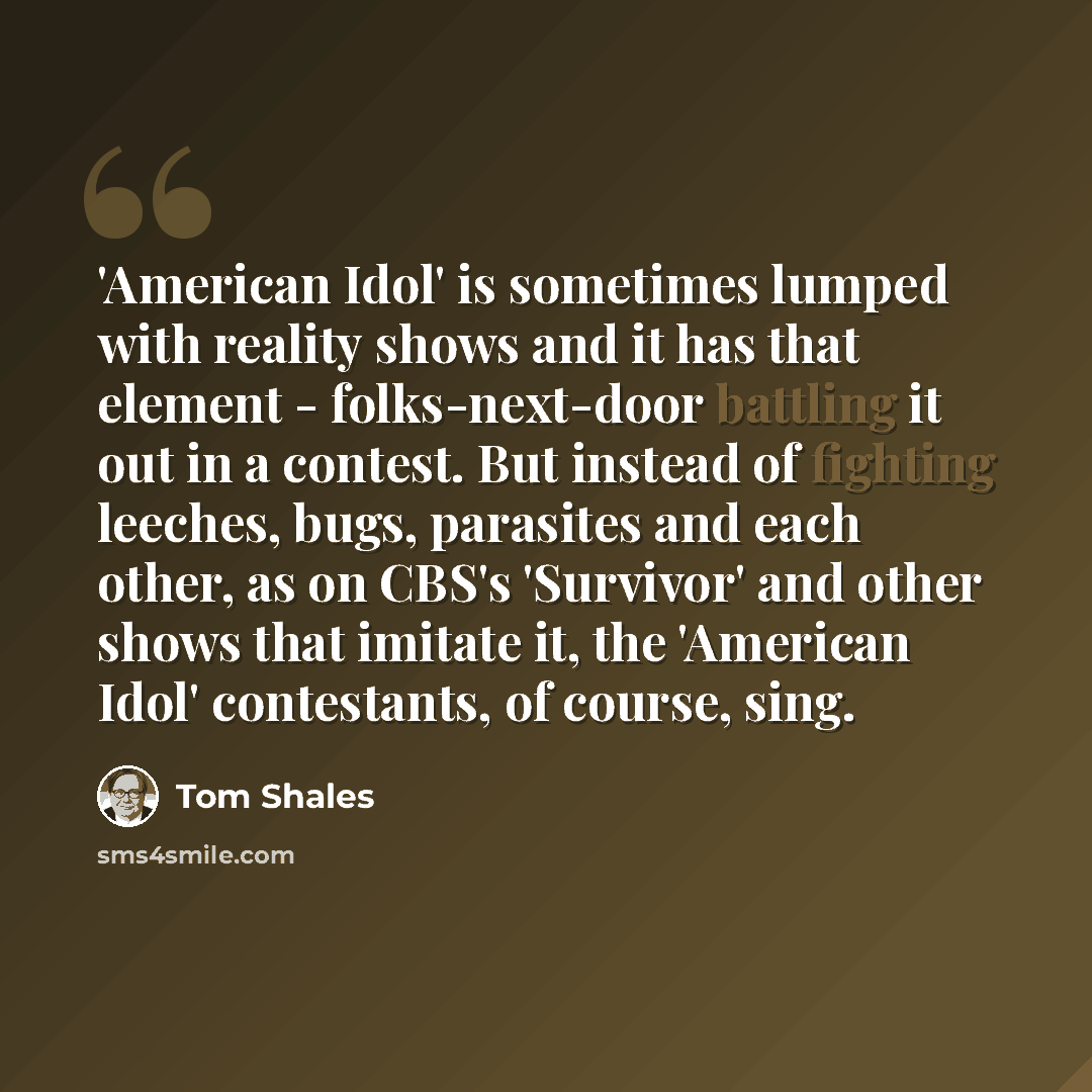 “'American Idol' is sometimes lumped with reality shows and it has that element - folks-next-door battling it out in a contest. But instead of fighting leeches, bugs, parasites and each other, as on CBS's 'Survivor' and other shows that imitate it, the 'American Idol' contestants, of course, sing.” quote by Tom Shales