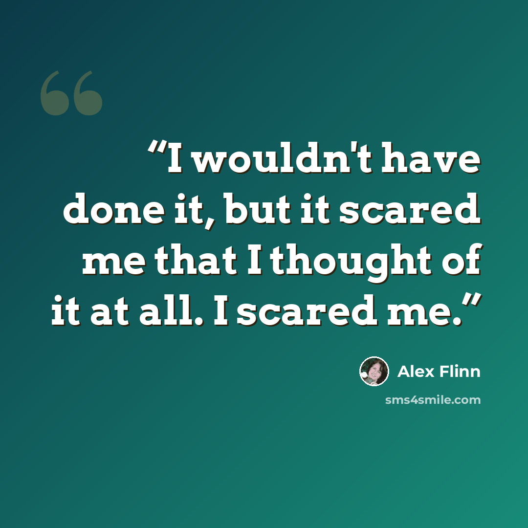 “I wouldn't have done it, but it scared me that I thought of it at all. I scared me.” quote by Alex Flinn