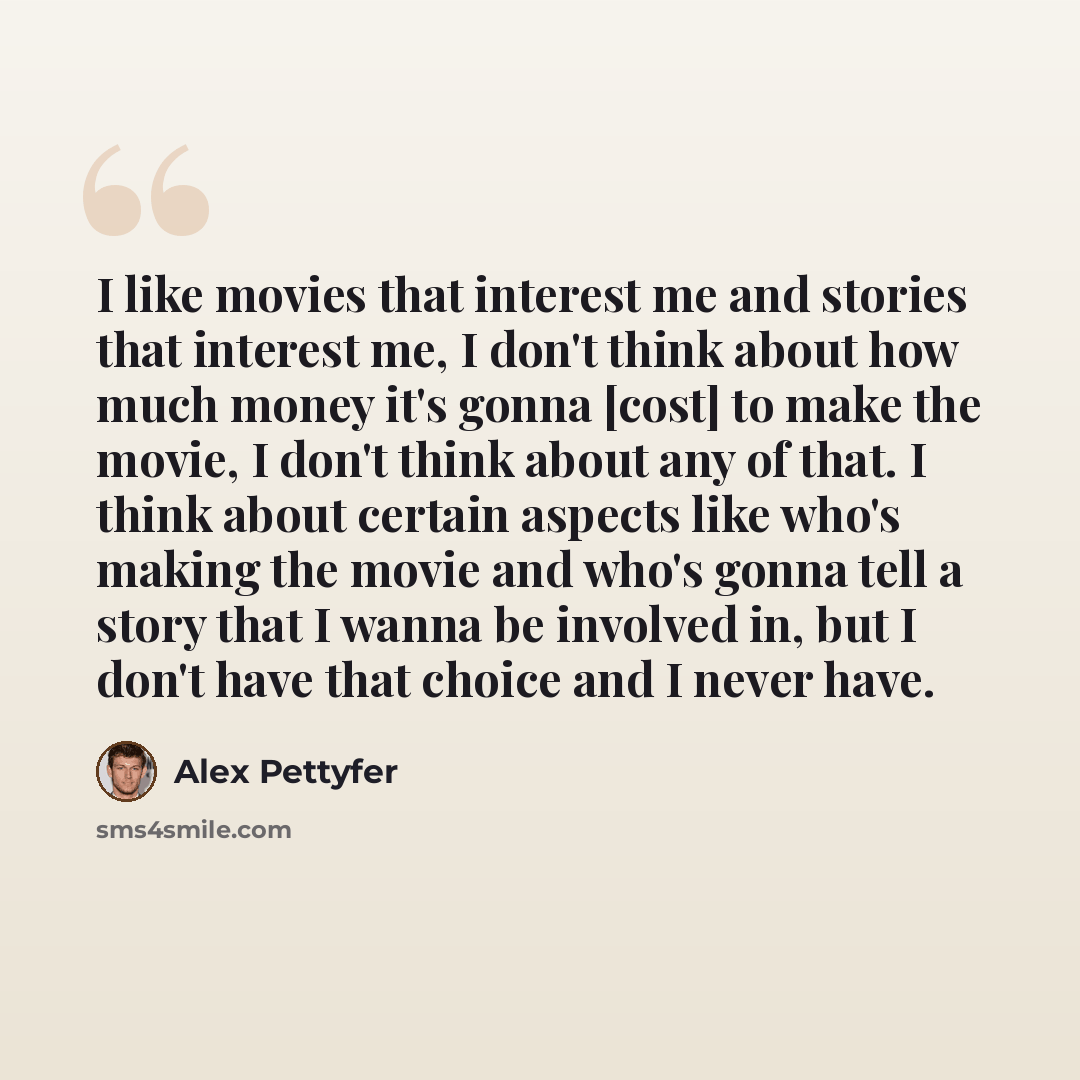 “I like movies that interest me and stories that interest me, I don't think about how much money it's gonna [cost] to make the movie, I don't think about any of that. I think about certain aspects like who's making the movie and who's gonna tell a story that I wanna be involved in, but I don't have…” quote by Alex Pettyfer