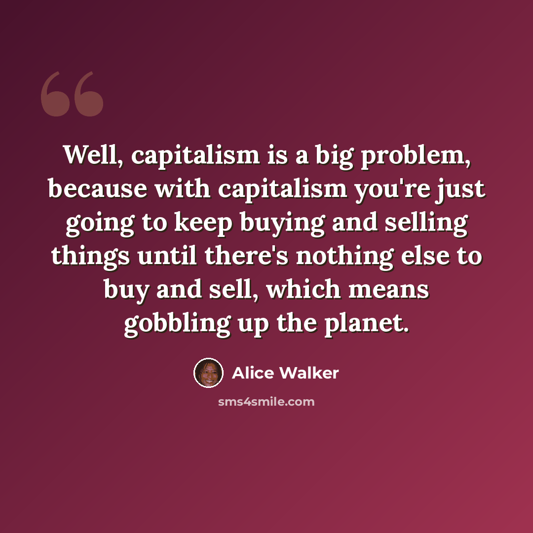 “Well, capitalism is a big problem, because with capitalism you're just going to keep buying and selling things until there's nothing else to buy and sell, which means gobbling up the planet.” quote by Alice Walker