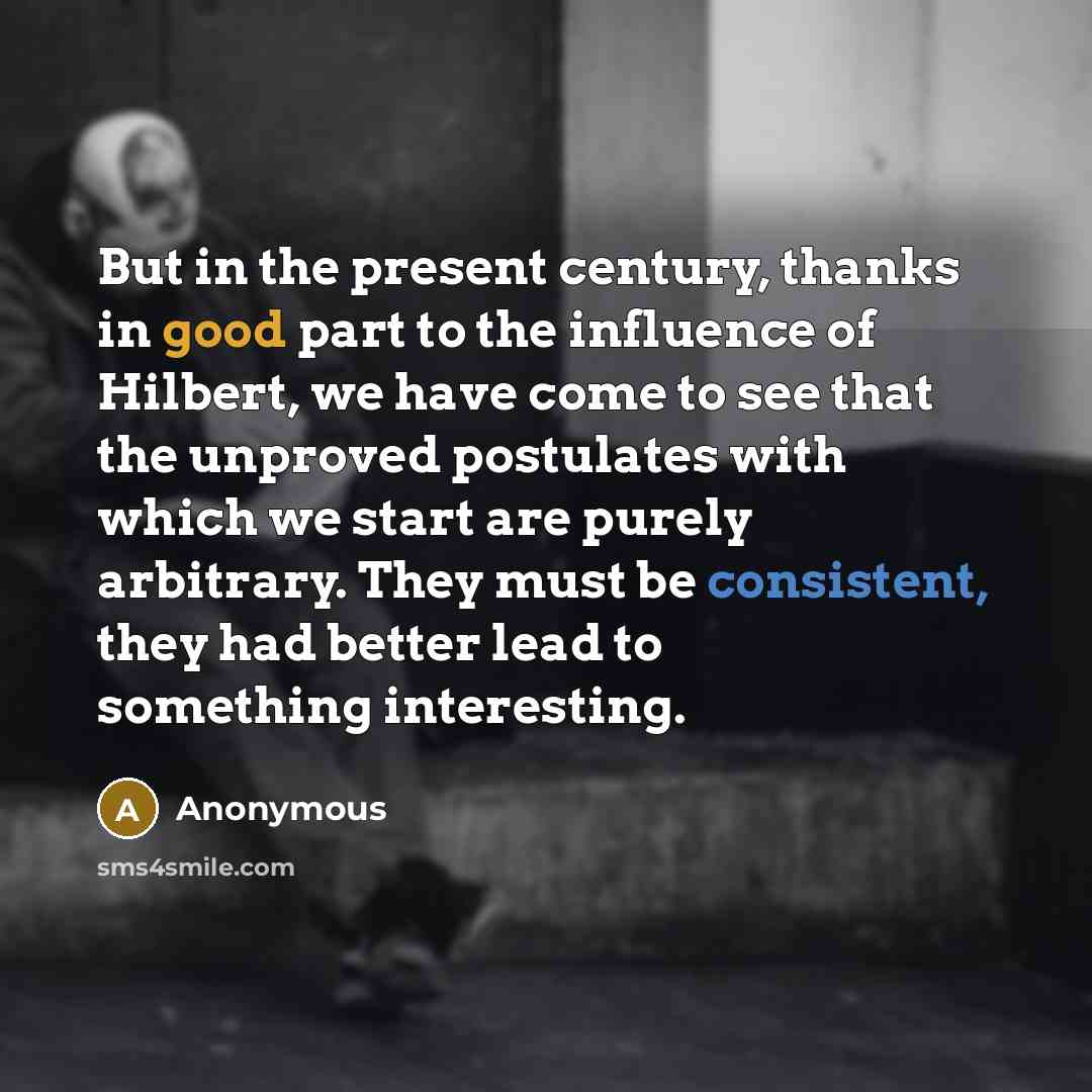 “But in the present century, thanks in good part to the influence of Hilbert, we have come to see that the unproved postulates with which we start are purely arbitrary. They must be consistent, they had better lead to something interesting.” quote by Anonymous