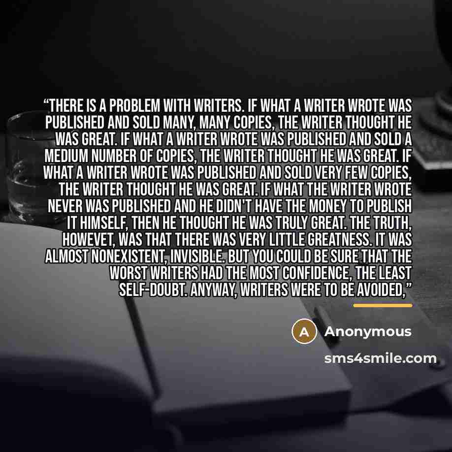 “There is a problem with writers. If what a writer wrote was published and sold many, many copies, the writer thought he was great. If what a writer wrote was published and sold a medium number of copies, the writer thought he was great. If what a writer wrote was published and sold very few…” quote by Anonymous