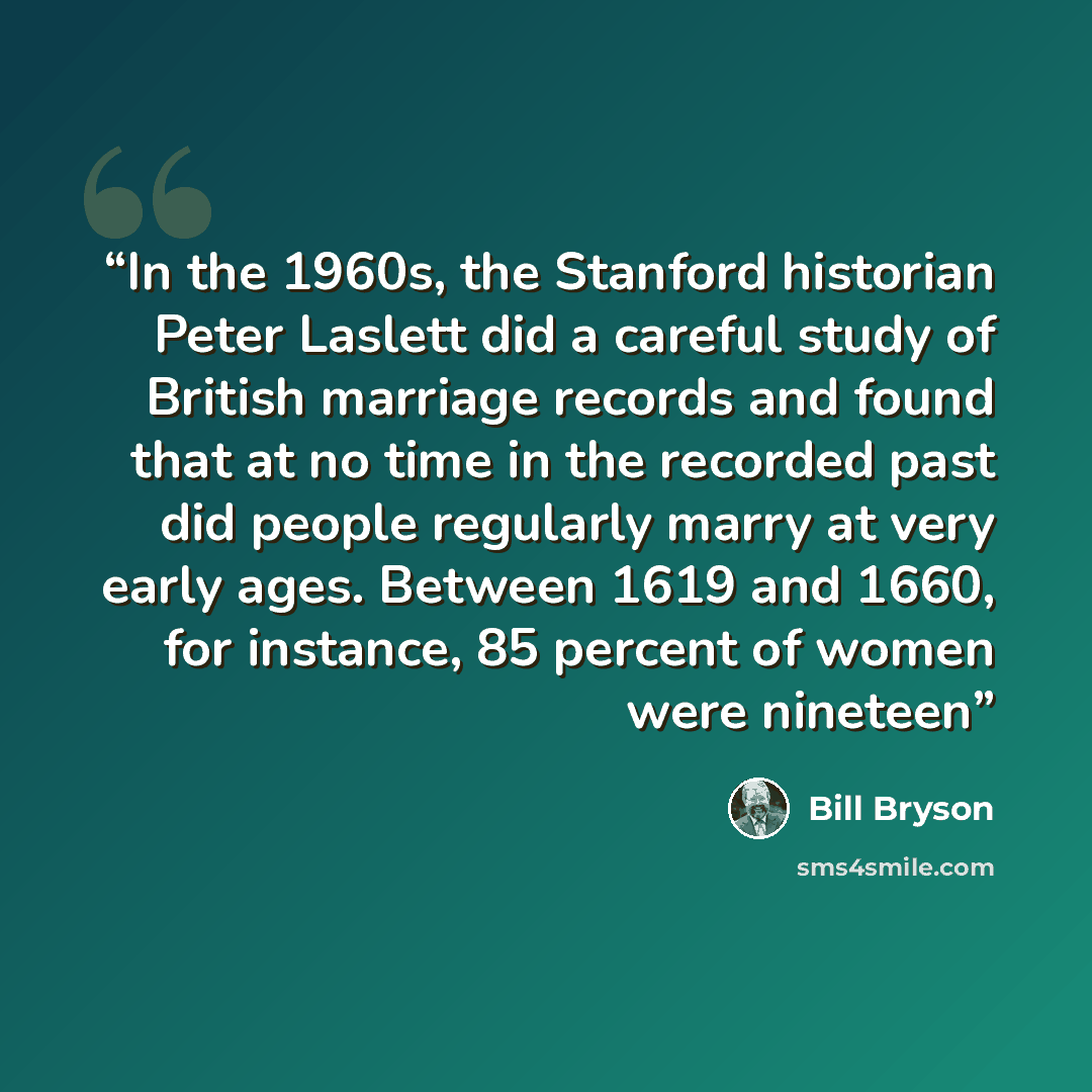 “In the 1960s, the Stanford historian Peter Laslett did a careful study of British marriage records and found that at no time in the recorded past did people regularly marry at very early ages. Between 1619 and 1660, for instance, 85 percent of women were nineteen” quote by Bill Bryson