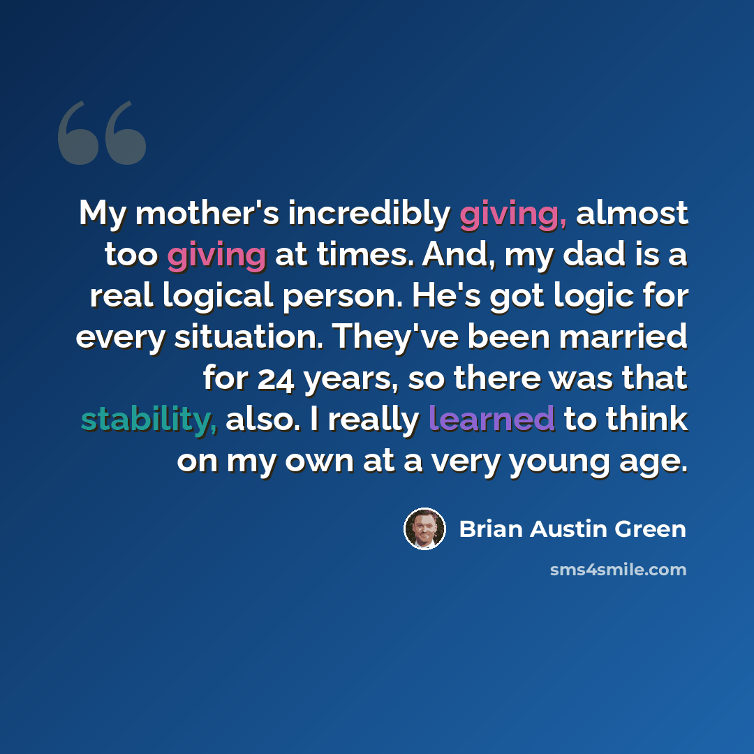 “My mother's incredibly giving, almost too giving at times. And, my dad is a real logical person. He's got logic for every situation. They've been married for 24 years, so there was that stability, also. I really learned to think on my own at a very young age.” quote by Brian Austin Green
