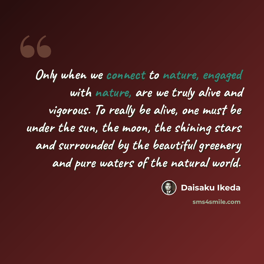 “Only when we connect to nature, engaged with nature, are we truly alive and vigorous. To really be alive, one must be under the sun, the moon, the shining stars and surrounded by the beautiful greenery and pure waters of the natural world.” quote by Daisaku Ikeda