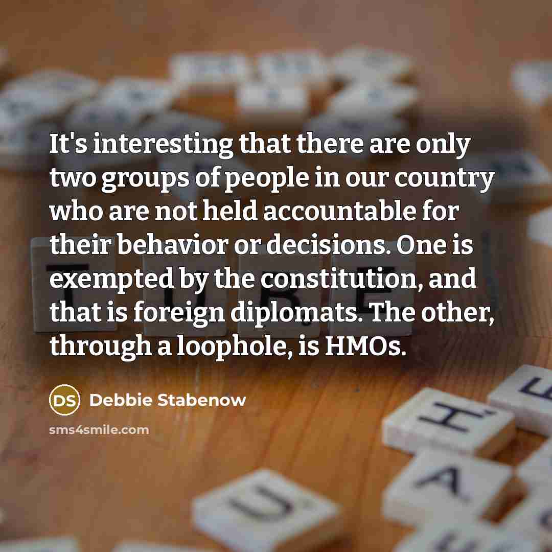“It's interesting that there are only two groups of people in our country who are not held accountable for their behavior or decisions. One is exempted by the constitution, and that is foreign diplomats. The other, through a loophole, is HMOs.” quote by Debbie Stabenow