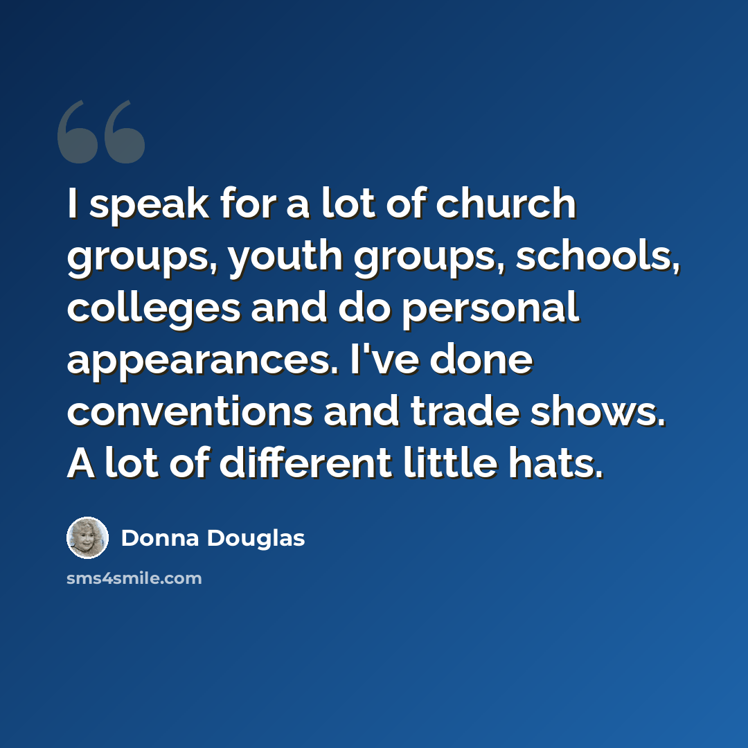 “I speak for a lot of church groups, youth groups, schools, colleges and do personal appearances. I've done conventions and trade shows. A lot of different little hats.” quote by Donna Douglas