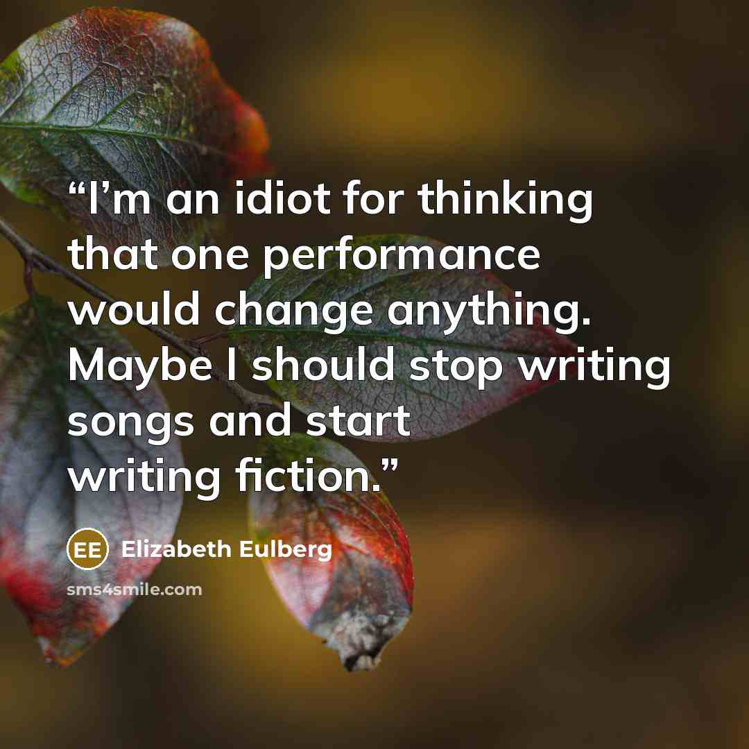 “I’m an idiot for thinking that one performance would change anything. Maybe I should stop writing songs and start writing fiction.” quote by Elizabeth Eulberg