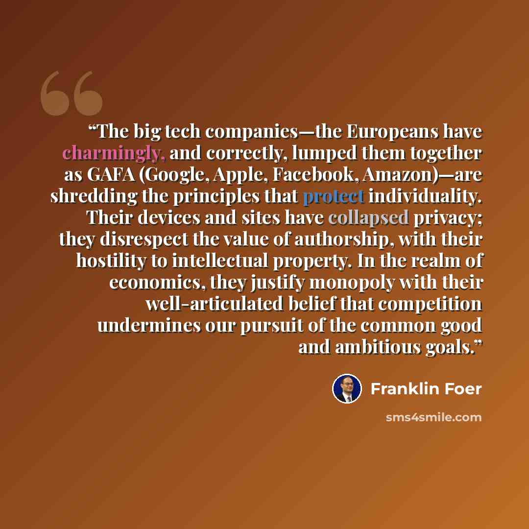 “The big tech companies—the Europeans have charmingly, and correctly, lumped them together as GAFA (Google, Apple, Facebook, Amazon)—are shredding the principles that protect individuality. Their devices and sites have collapsed privacy; they disrespect the value of authorship, with their hostility…” quote by Franklin Foer