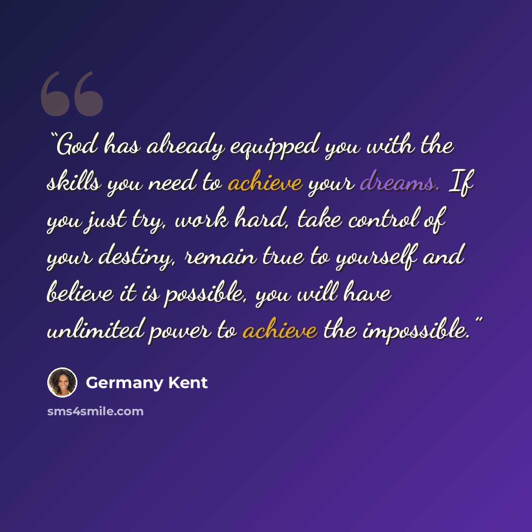 “God has already equipped you with the skills you need to achieve your dreams. If you just try, work hard, take control of your destiny, remain true to yourself and believe it is possible, you will have unlimited power to achieve the impossible.” quote by Germany Kent