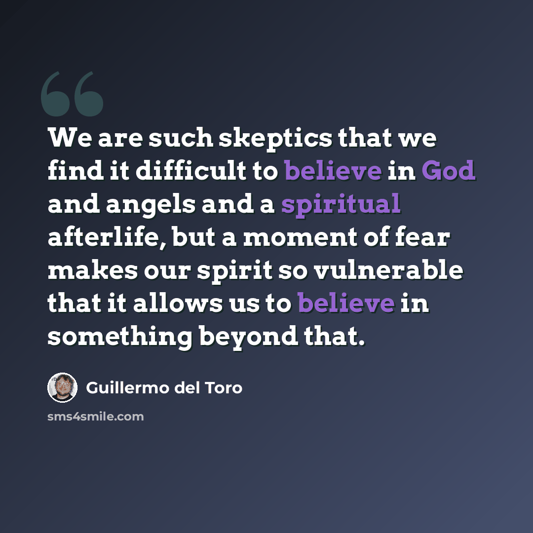 “We are such skeptics that we find it difficult to believe in God and angels and a spiritual afterlife, but a moment of fear makes our spirit so vulnerable that it allows us to believe in something beyond that.” quote by Guillermo del Toro