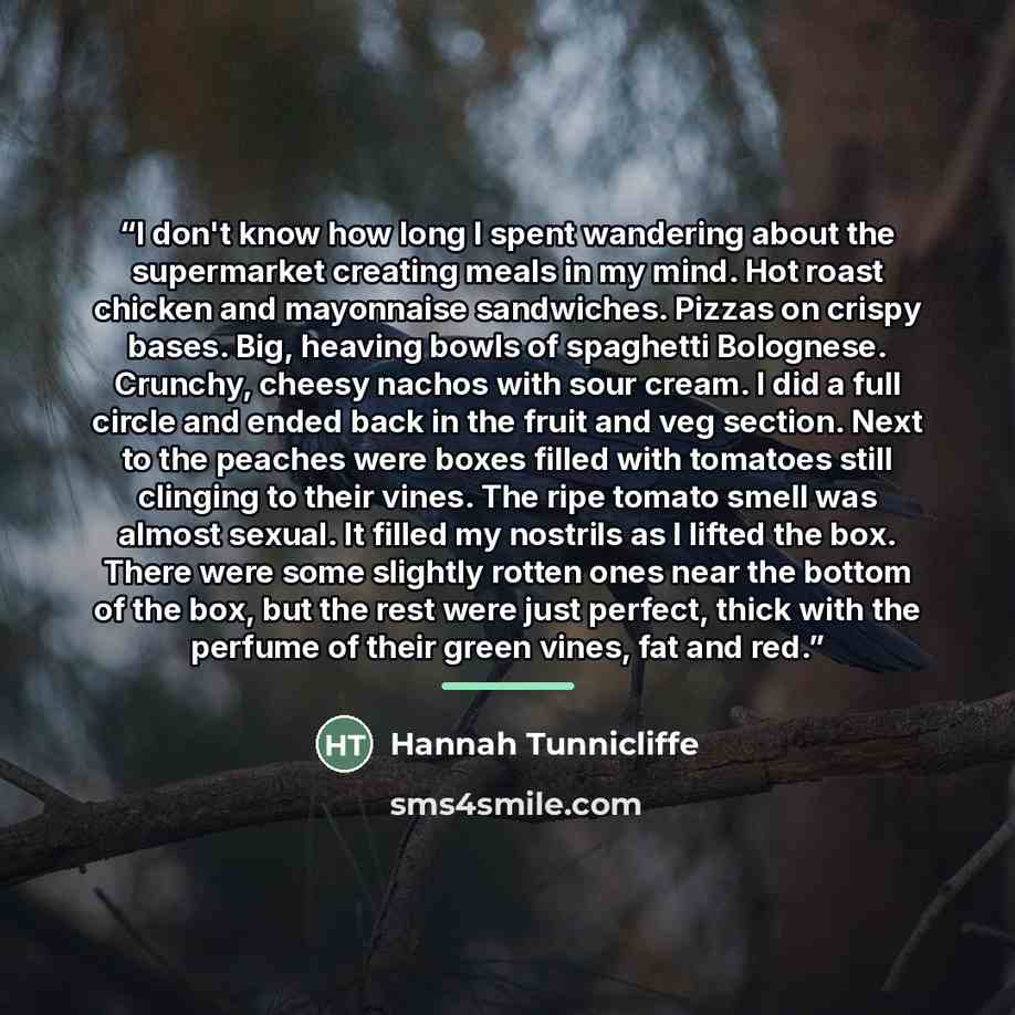 “I don't know how long I spent wandering about the supermarket creating meals in my mind. Hot roast chicken and mayonnaise sandwiches. Pizzas on crispy bases. Big, heaving bowls of spaghetti Bolognese. Crunchy, cheesy nachos with sour cream. I did a full circle and ended back in the fruit and veg…” quote by Hannah Tunnicliffe