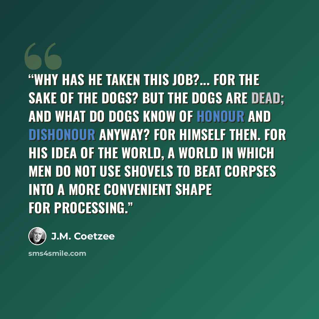 “Why has he taken this job?... For the sake of the dogs? But the dogs are dead; and what do dogs know of honour and dishonour anyway? For himself then. For his idea of the world, a world in which men do not use shovels to beat corpses into a more convenient shape for processing.” quote by J.M. Coetzee