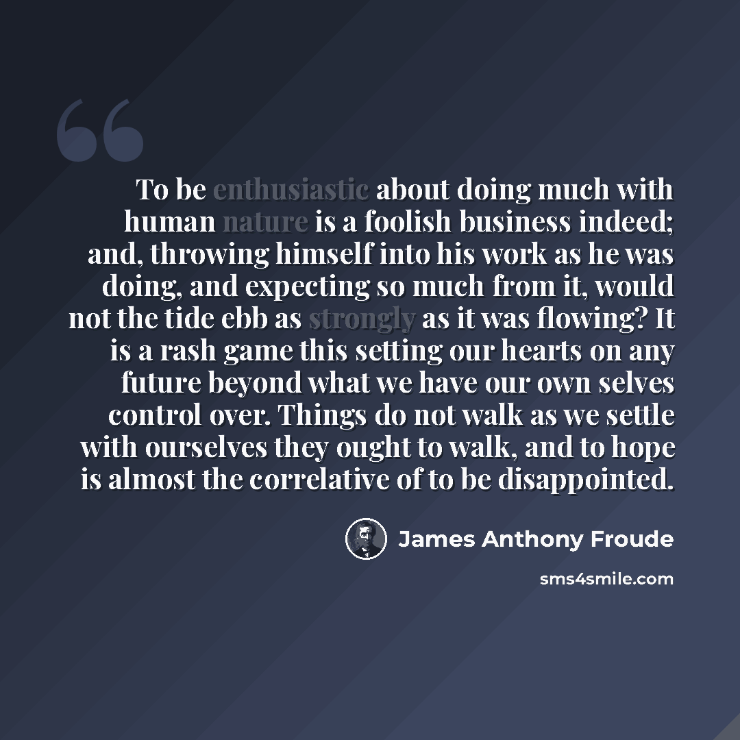 “To be enthusiastic about doing much with human nature is a foolish business indeed; and, throwing himself into his work as he was doing, and expecting so much from it, would not the tide ebb as strongly as it was flowing? It is a rash game this setting our hearts on any future beyond what we have…” quote by James Anthony Froude