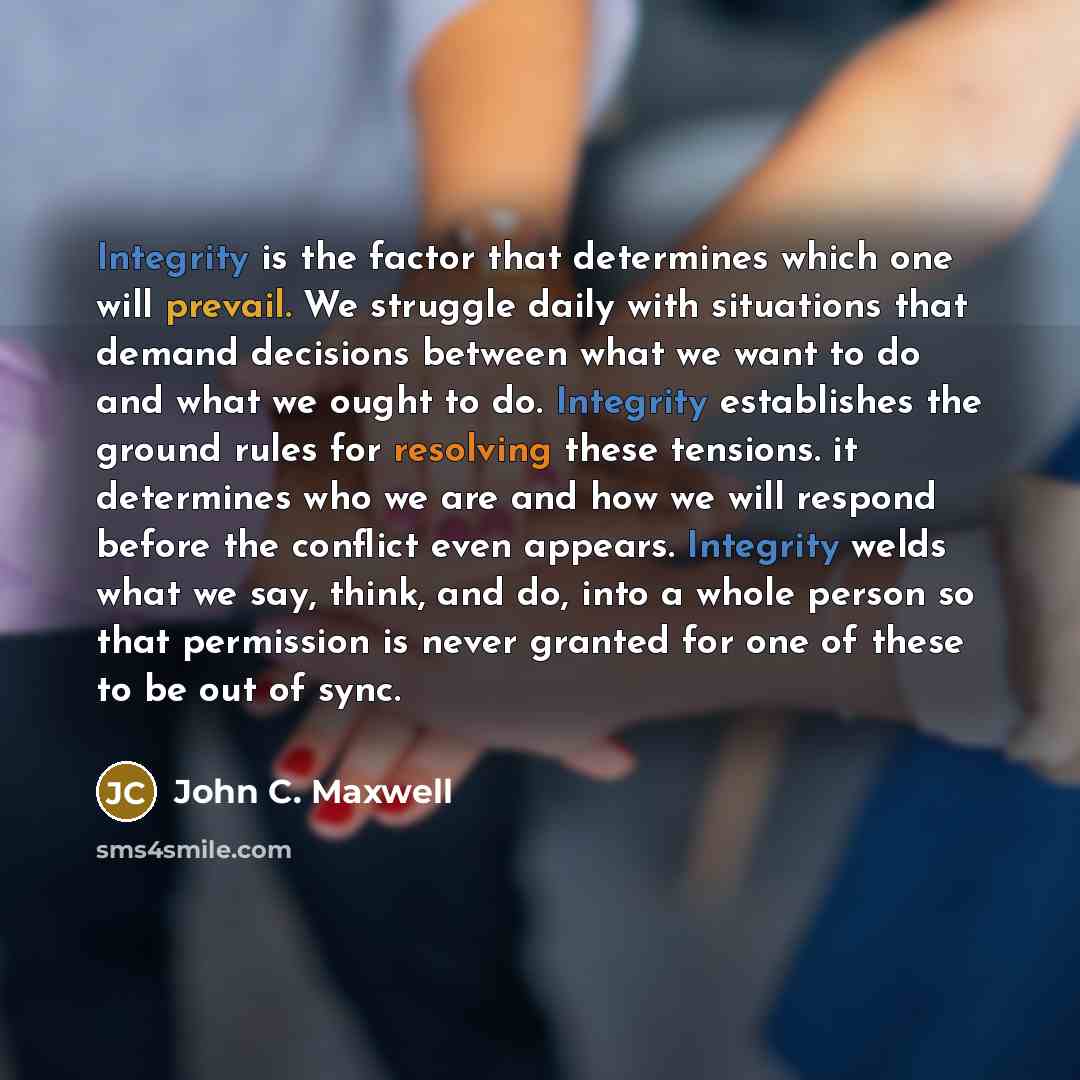 “Integrity is the factor that determines which one will prevail. We struggle daily with situations that demand decisions between what we want to do and what we ought to do. Integrity establishes the ground rules for resolving these tensions. it determines who we are and how we will respond before…” quote by John C. Maxwell