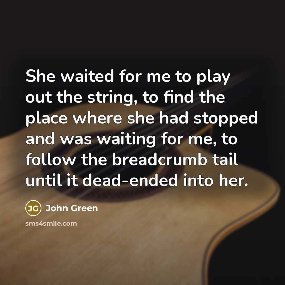 “She waited for me to play out the string, to find the place where she had stopped and was waiting for me, to follow the breadcrumb tail until it dead-ended into her.” quote by John Green