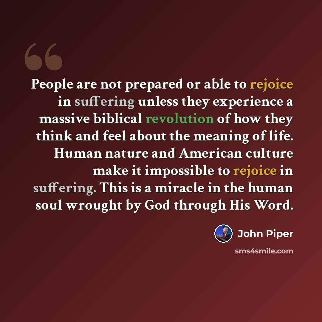 “People are not prepared or able to rejoice in suffering unless they experience a massive biblical revolution of how they think and feel about the meaning of life. Human nature and American culture make it impossible to rejoice in suffering. This is a miracle in the human soul wrought by God…” quote by John Piper