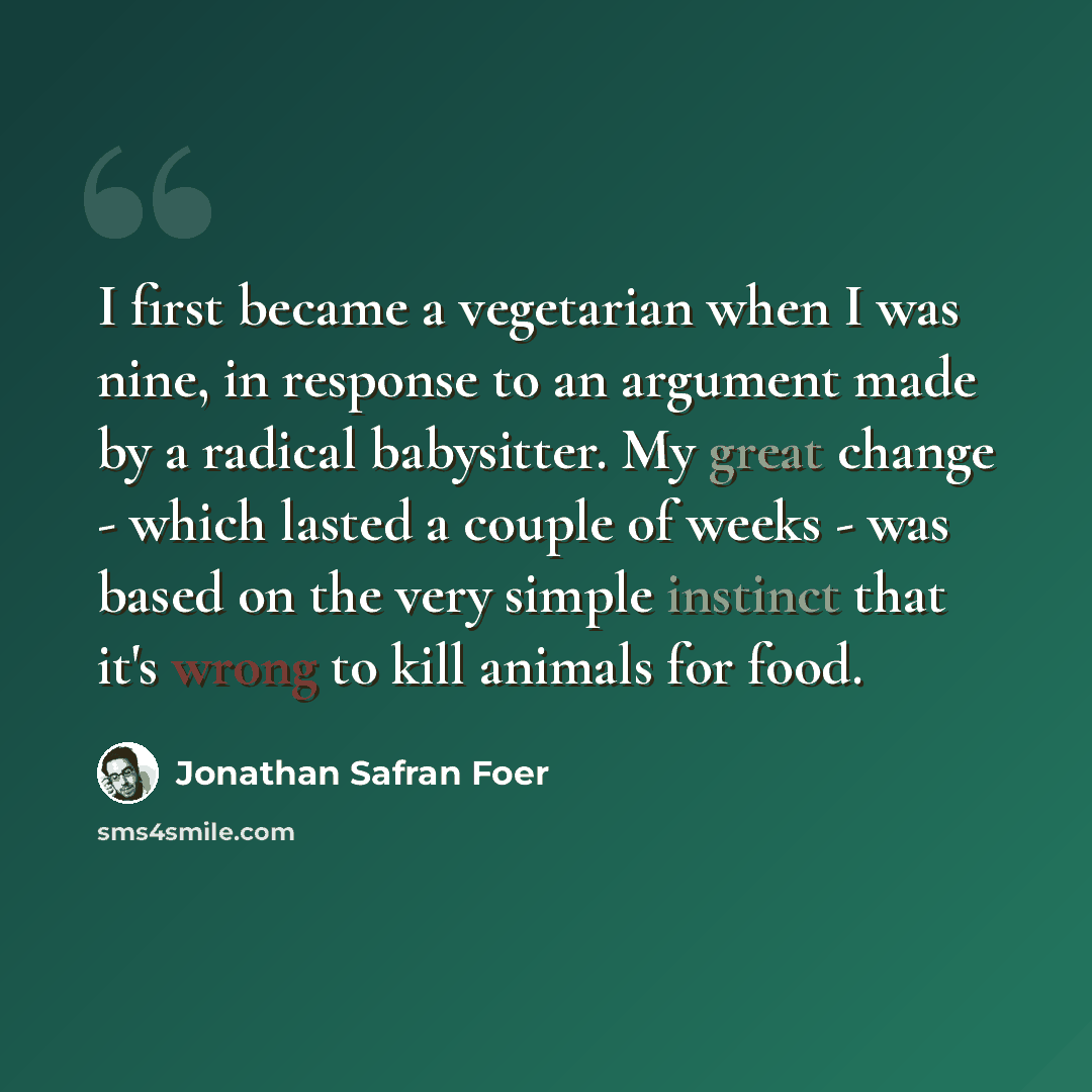 “I first became a vegetarian when I was nine, in response to an argument made by a radical babysitter. My great change - which lasted a couple of weeks - was based on the very simple instinct that it's wrong to kill animals for food.” quote by Jonathan Safran Foer