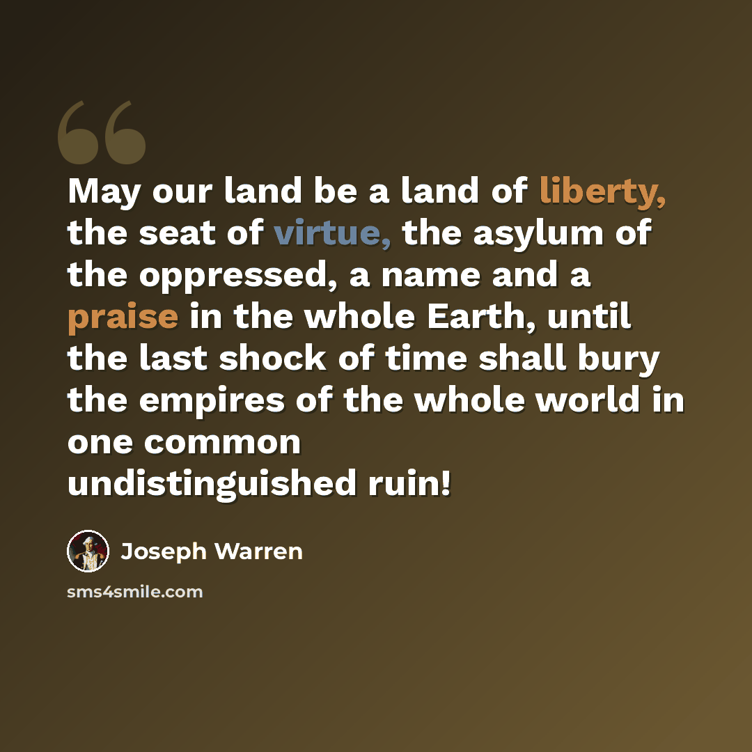 “May our land be a land of liberty, the seat of virtue, the asylum of the oppressed, a name and a praise in the whole Earth, until the last shock of time shall bury the empires of the whole world in one common undistinguished ruin!” quote by Joseph Warren