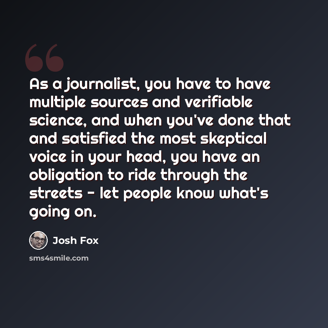 “As a journalist, you have to have multiple sources and verifiable science, and when you've done that and satisfied the most skeptical voice in your head, you have an obligation to ride through the streets - let people know what's going on.” quote by Josh Fox