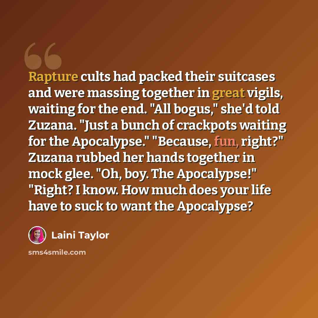 “Rapture cults had packed their suitcases and were massing together in great vigils, waiting for the end. "All bogus," she'd told Zuzana. "Just a bunch of crackpots waiting for the Apocalypse." "Because, fun, right?" Zuzana rubbed her hands together in mock glee. "Oh, boy. The Apocalypse!" "Right?…” quote by Laini Taylor