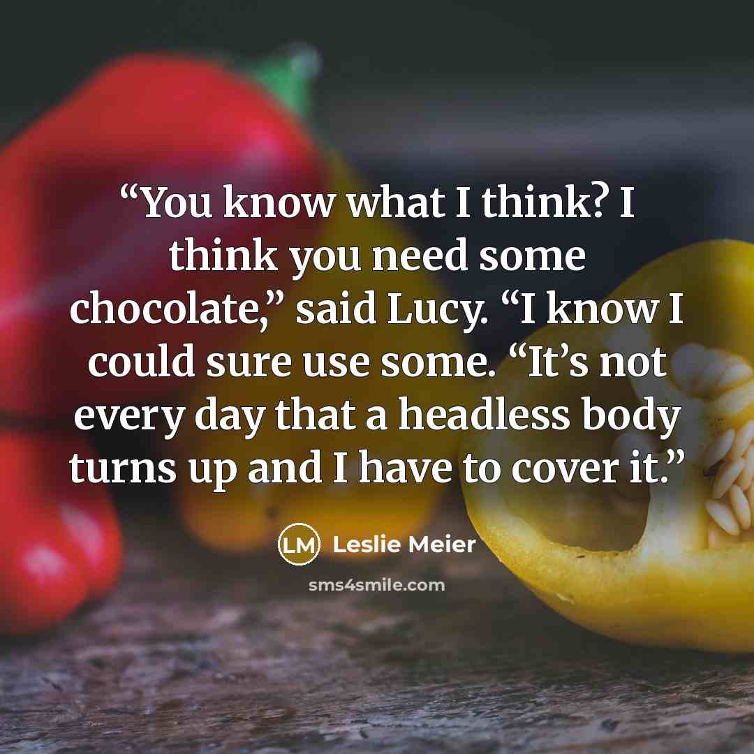 “You know what I think? I think you need some chocolate,” said Lucy. “I know I could sure use some. “It’s not every day that a headless body turns up and I have to cover it.” quote by Leslie Meier