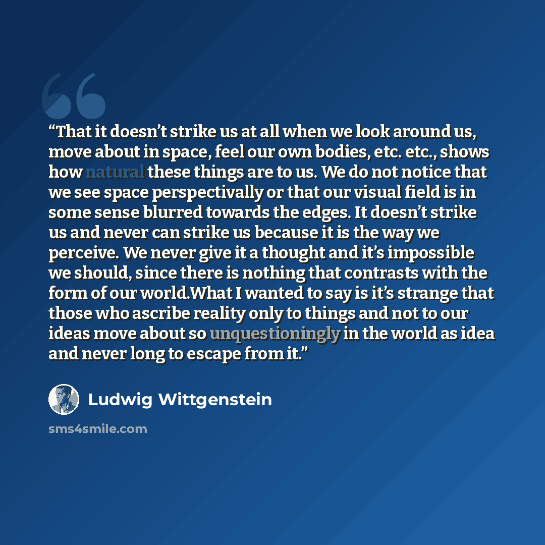 “That it doesn’t strike us at all when we look around us, move about in space, feel our own bodies, etc. etc., shows how natural these things are to us. We do not notice that we see space perspectivally or that our visual field is in some sense blurred towards the edges. It doesn’t strike us and…” quote by Ludwig Wittgenstein
