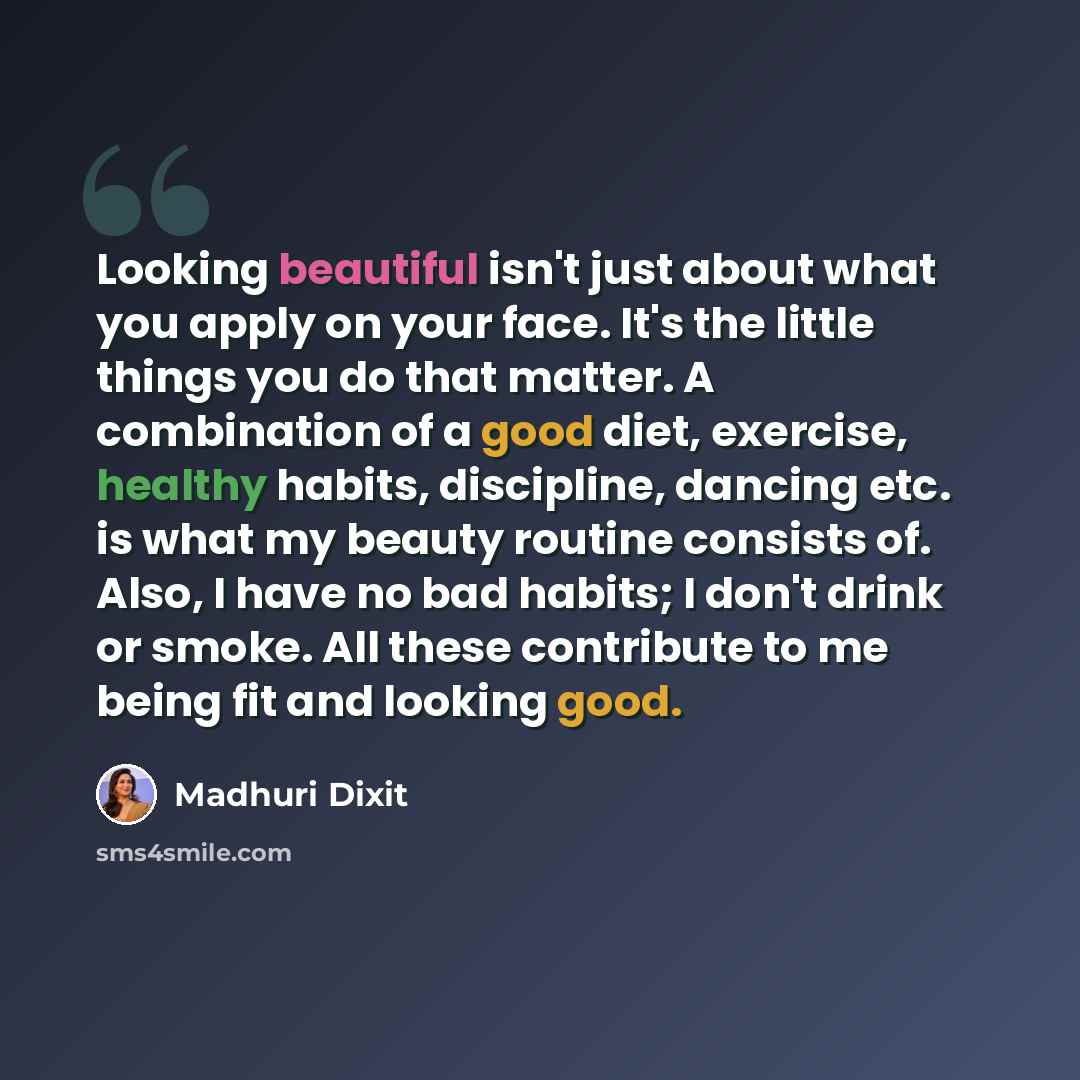 “Looking beautiful isn't just about what you apply on your face. It's the little things you do that matter. A combination of a good diet, exercise, healthy habits, discipline, dancing etc. is what my beauty routine consists of. Also, I have no bad habits; I don't drink or smoke. All these…” quote by Madhuri Dixit