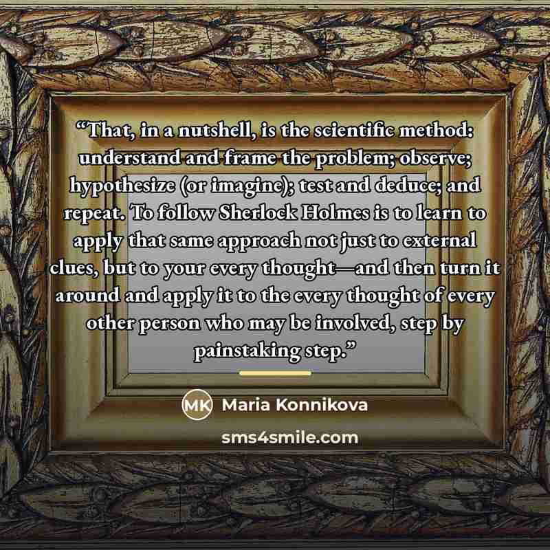 “That, in a nutshell, is the scientific method: understand and frame the problem; observe; hypothesize (or imagine); test and deduce; and repeat. To follow Sherlock Holmes is to learn to apply that same approach not just to external clues, but to your every thought—and then turn it around and apply…” quote by Maria Konnikova