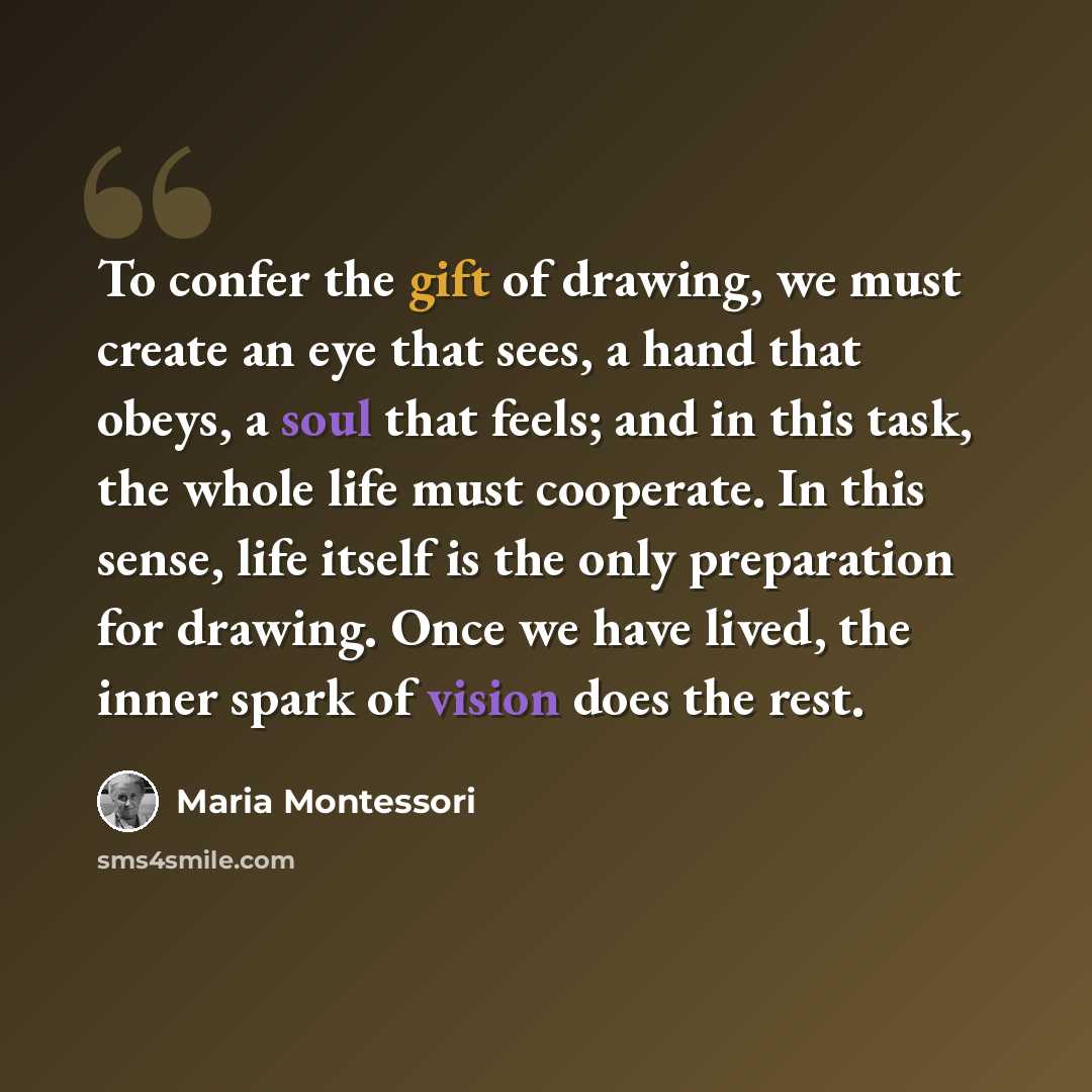 “To confer the gift of drawing, we must create an eye that sees, a hand that obeys, a soul that feels; and in this task, the whole life must cooperate. In this sense, life itself is the only preparation for drawing. Once we have lived, the inner spark of vision does the rest.” quote by Maria Montessori