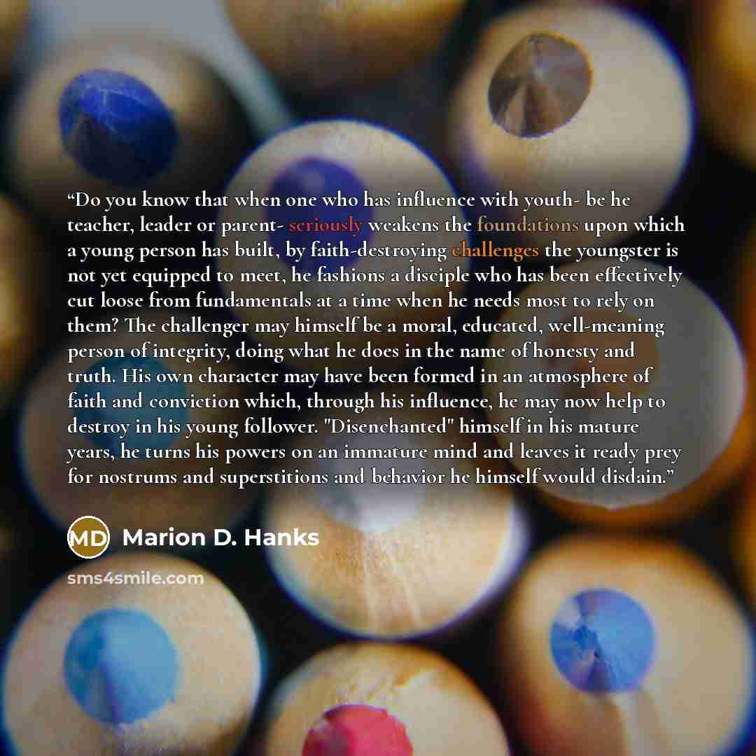 “Do you know that when one who has influence with youth- be he teacher, leader or parent- seriously weakens the foundations upon which a young person has built, by faith-destroying challenges the youngster is not yet equipped to meet, he fashions a disciple who has been effectively cut loose from…” quote by Marion D. Hanks