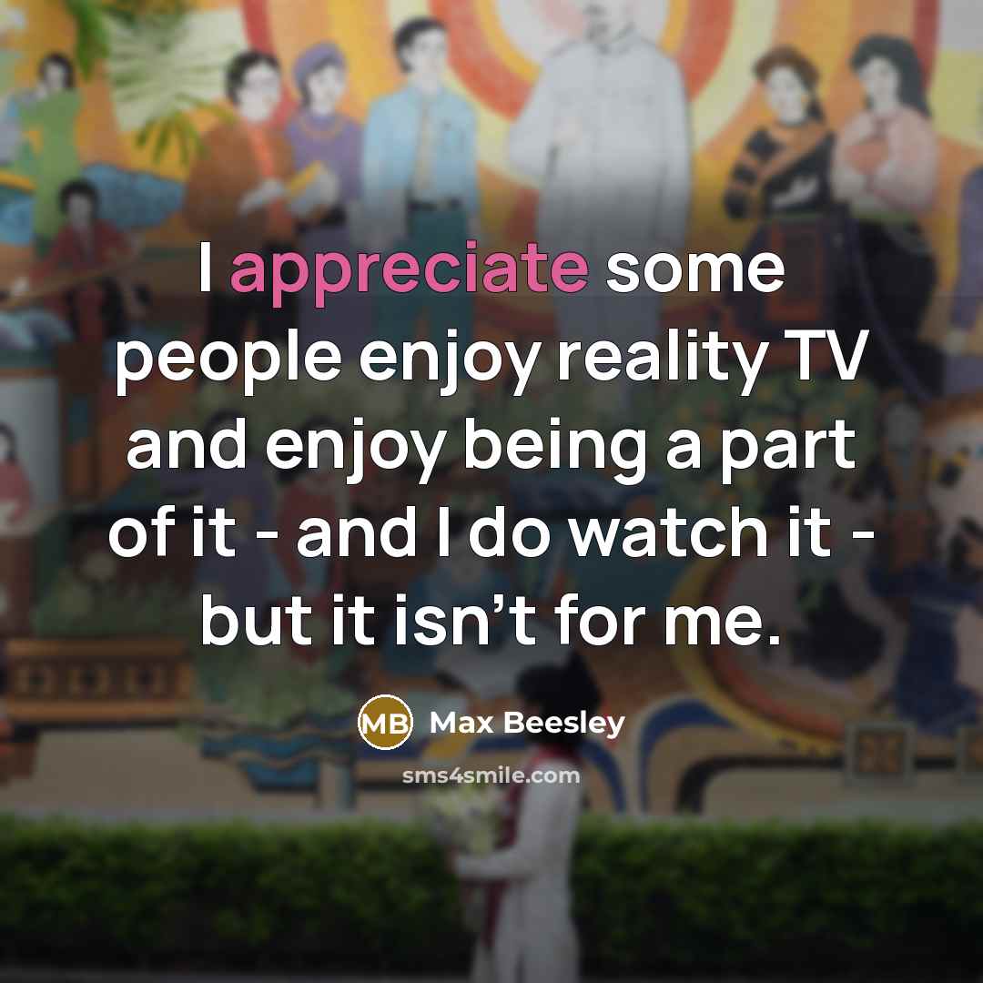 “I appreciate some people enjoy reality TV and enjoy being a part of it - and I do watch it - but it isn't for me.” quote by Max Beesley