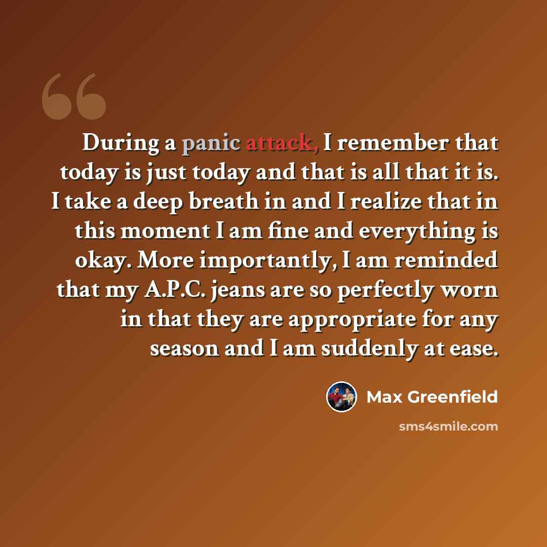 “During a panic attack, I remember that today is just today and that is all that it is. I take a deep breath in and I realize that in this moment I am fine and everything is okay. More importantly, I am reminded that my A.P.C. jeans are so perfectly worn in that they are appropriate for any season…” quote by Max Greenfield