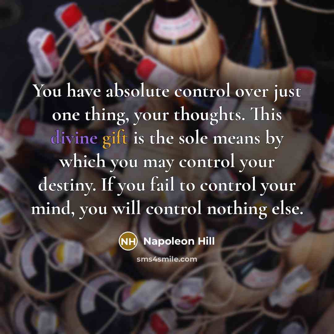 “You have absolute control over just one thing, your thoughts. This divine gift is the sole means by which you may control your destiny. If you fail to control your mind, you will control nothing else.” quote by Napoleon Hill