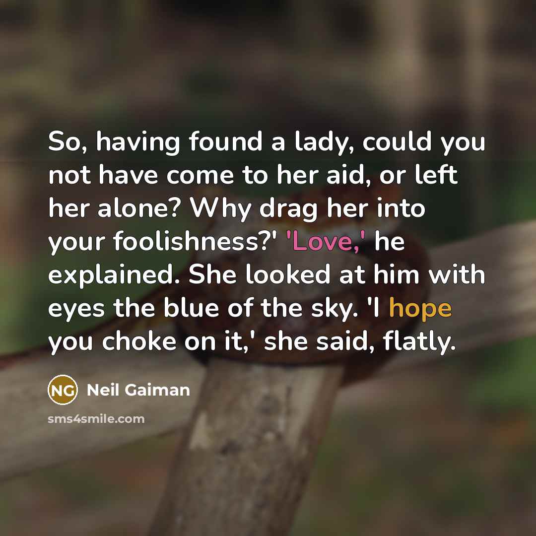 “So, having found a lady, could you not have come to her aid, or left her alone? Why drag her into your foolishness?' 'Love,' he explained. She looked at him with eyes the blue of the sky. 'I hope you choke on it,' she said, flatly.” quote by Neil Gaiman