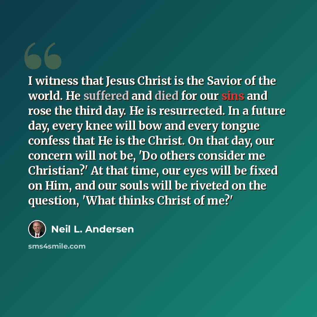 “I witness that Jesus Christ is the Savior of the world. He suffered and died for our sins and rose the third day. He is resurrected. In a future day, every knee will bow and every tongue confess that He is the Christ. On that day, our concern will not be, 'Do others consider me Christian?' At that…” quote by Neil L. Andersen