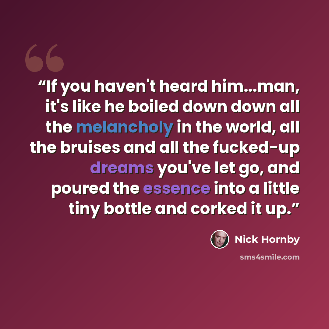 “If you haven't heard him...man, it's like he boiled down down all the melancholy in the world, all the bruises and all the fucked-up dreams you've let go, and poured the essence into a little tiny bottle and corked it up.” quote by Nick Hornby