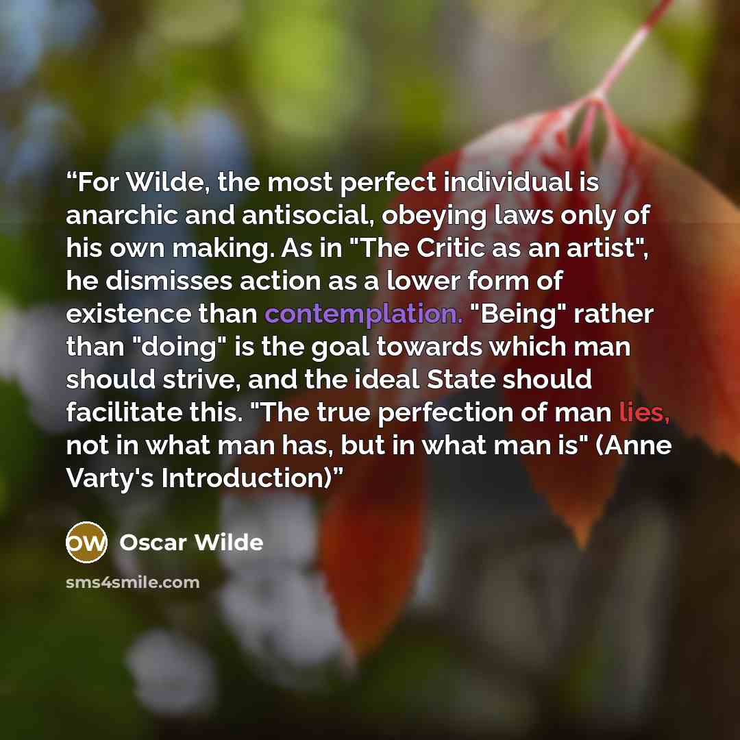 “For Wilde, the most perfect individual is anarchic and antisocial, obeying laws only of his own making. As in "The Critic as an artist", he dismisses action as a lower form of existence than contemplation. "Being" rather than "doing" is the goal towards which man should strive, and the ideal State…” quote by Oscar Wilde