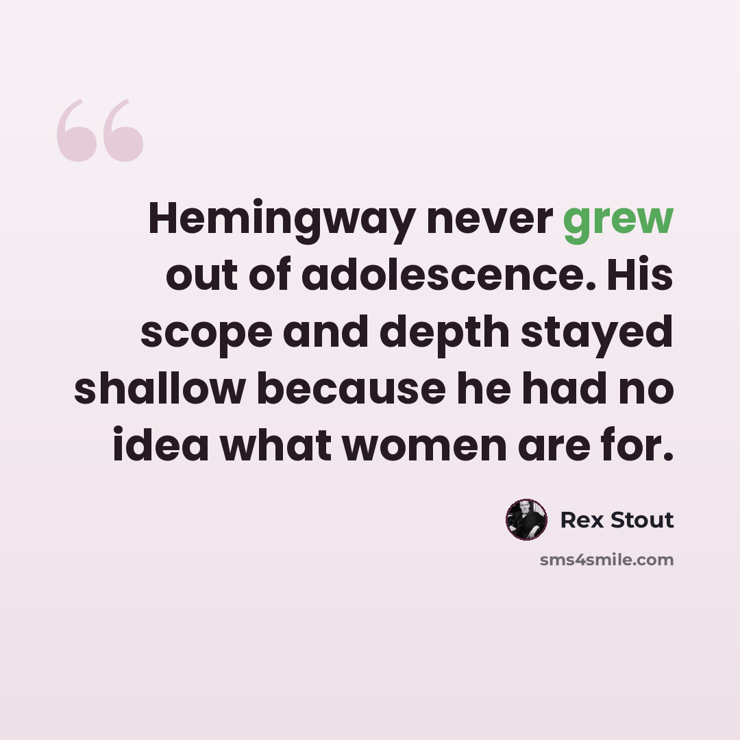 “Hemingway never grew out of adolescence. His scope and depth stayed shallow because he had no idea what women are for.” quote by Rex Stout