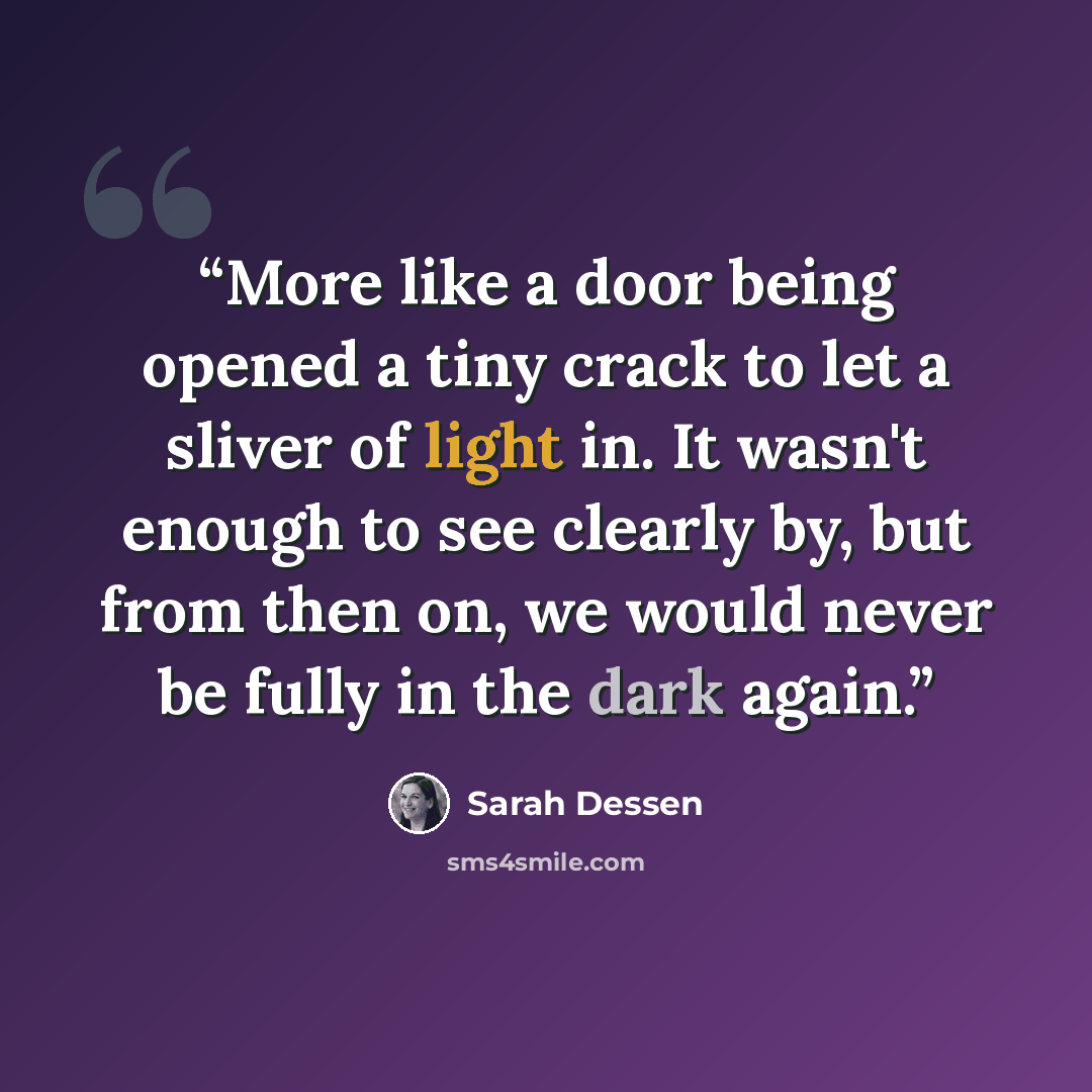 “More like a door being opened a tiny crack to let a sliver of light in. It wasn't enough to see clearly by, but from then on, we would never be fully in the dark again.” quote by Sarah Dessen