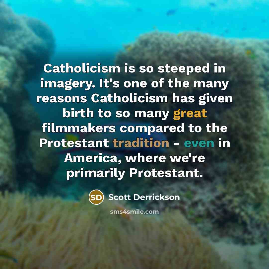 “Catholicism is so steeped in imagery. It's one of the many reasons Catholicism has given birth to so many great filmmakers compared to the Protestant tradition - even in America, where we're primarily Protestant.” quote by Scott Derrickson