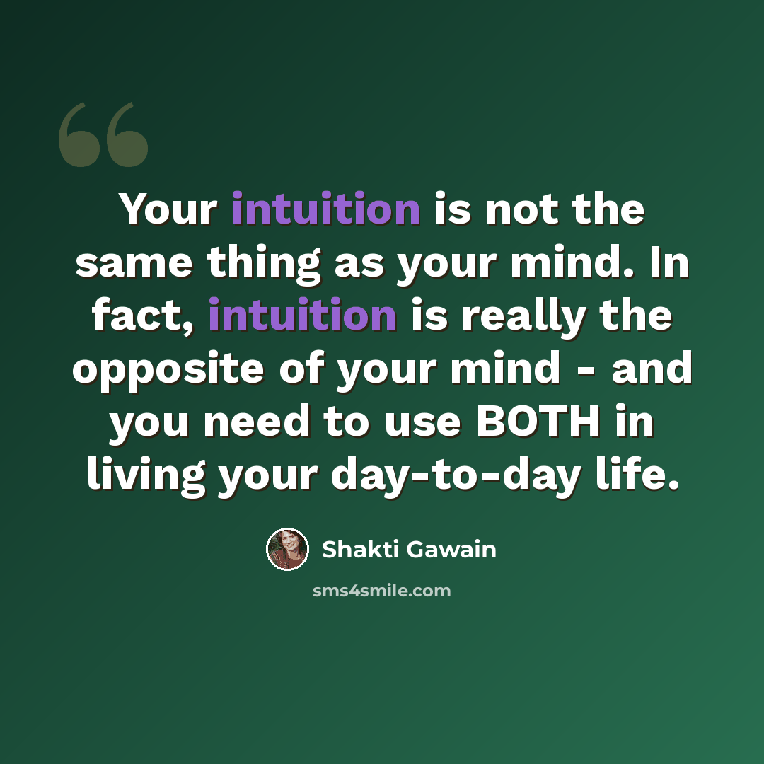 “Your intuition is not the same thing as your mind. In fact, intuition is really the opposite of your mind - and you need to use BOTH in living your day-to-day life.” quote by Shakti Gawain