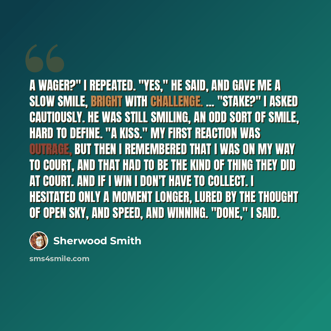 “A wager?" I repeated. "Yes," he said, and gave me a slow smile, bright with challenge. ... "Stake?" I asked cautiously. He was still smiling, an odd sort of smile, hard to define. "A kiss." My first reaction was outrage, but then I remembered that I was on my way to Court, and that had to be the…” quote by Sherwood Smith
