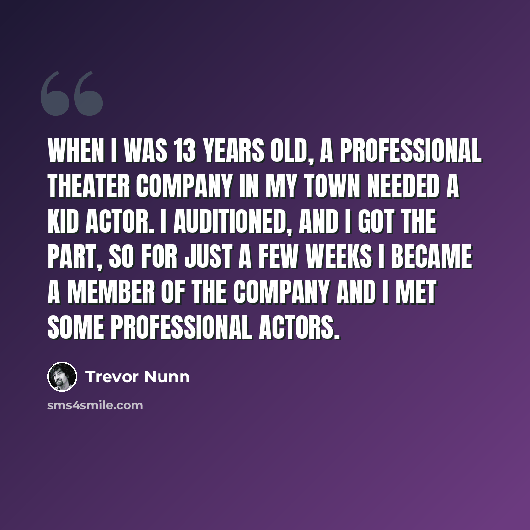 “When I was 13 years old, a professional theater company in my town needed a kid actor. I auditioned, and I got the part, so for just a few weeks I became a member of the company and I met some professional actors.” quote by Trevor Nunn