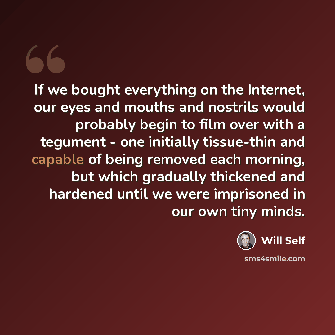 “If we bought everything on the Internet, our eyes and mouths and nostrils would probably begin to film over with a tegument - one initially tissue-thin and capable of being removed each morning, but which gradually thickened and hardened until we were imprisoned in our own tiny minds.” quote by Will Self