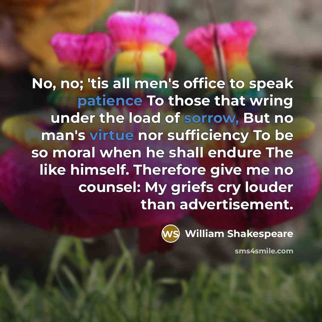 “No, no; 'tis all men's office to speak patience To those that wring under the load of sorrow, But no man's virtue nor sufficiency To be so moral when he shall endure The like himself. Therefore give me no counsel: My griefs cry louder than advertisement.” quote by William Shakespeare